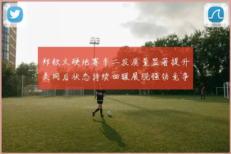 郑钦文硬地赛季二发质量显著提升美网后状态持续回暖展现强劲竞争力