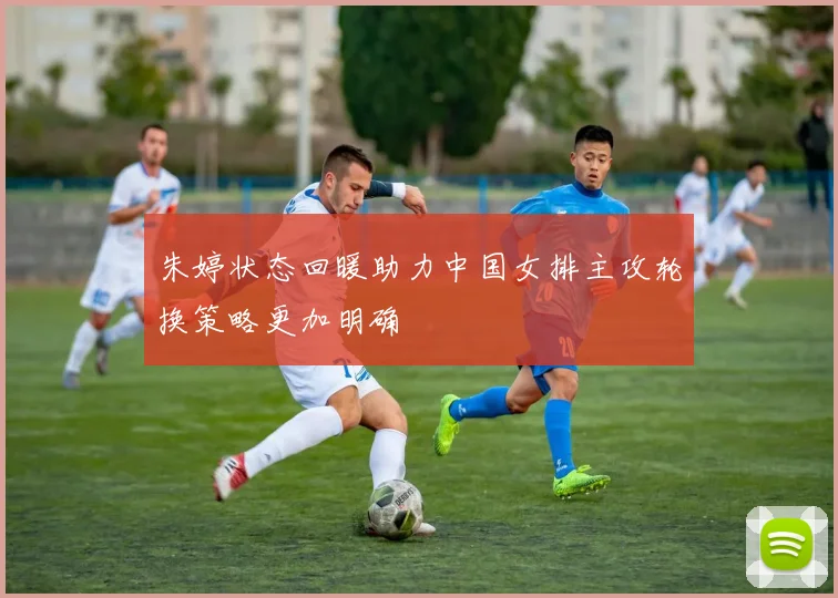 朱婷状态回暖助力中国女排主攻轮换策略更加明确