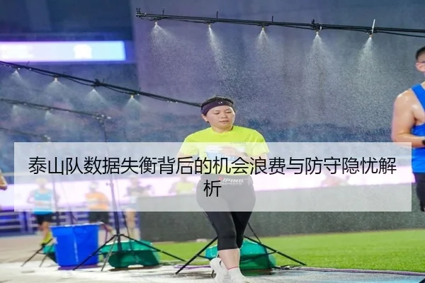泰山队数据失衡背后的机会浪费与防守隐忧解析