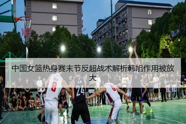 中国女篮热身赛末节反超战术解析韩旭作用被放大